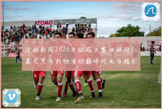 运动新闻2026年欧冠决赛回顾拜仁慕尼黑与利物浦的巅峰对决与精彩瞬间分析