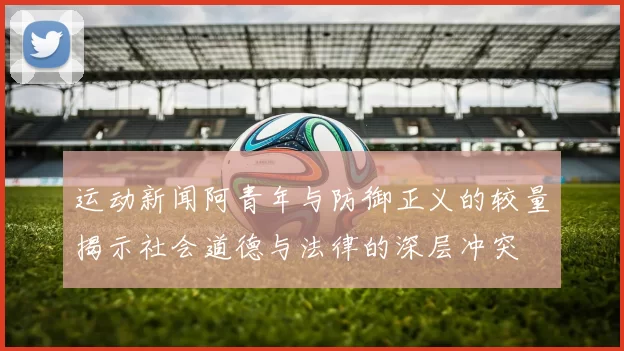 运动新闻阿青年与防御正义的较量揭示社会道德与法律的深层冲突