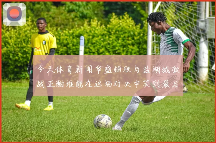 今天体育新闻华盛顿联与盐湖城激战正酣谁能在这场对决中笑到最后