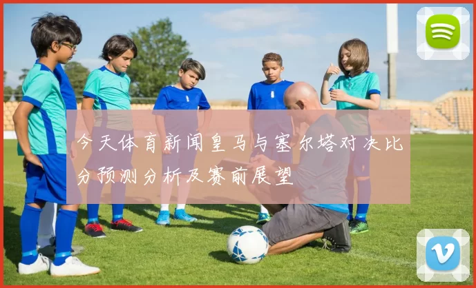 今天体育新闻皇马与塞尔塔对决比分预测分析及赛前展望