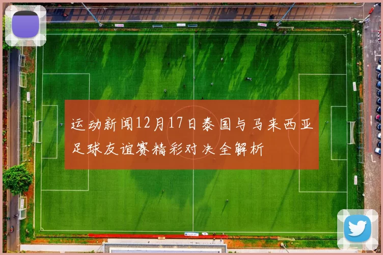 运动新闻12月17日泰国与马来西亚足球友谊赛精彩对决全解析