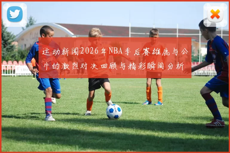 运动新闻2026年NBA季后赛雄鹿与公牛的激烈对决回顾与精彩瞬间分析