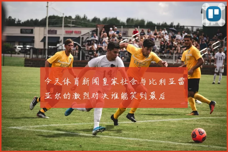 今天体育新闻皇家社会与比利亚雷亚尔的激烈对决谁能笑到最后